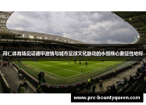 拜仁体育场见证德甲激情与城市足球文化脉动的永恒核心象征性地标