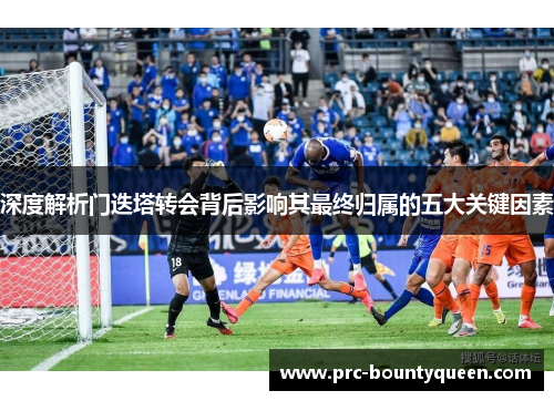 深度解析门迭塔转会背后影响其最终归属的五大关键因素 深度解析门迭塔转会背后影响其最终归属的五大关键因素