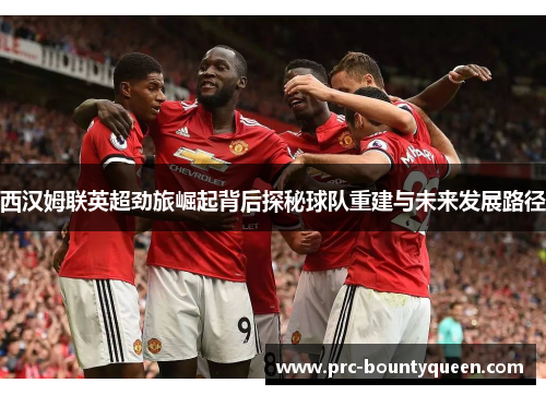西汉姆联英超劲旅崛起背后探秘球队重建与未来发展路径 西汉姆联英超劲旅崛起背后探秘球队重建与未来发展路径