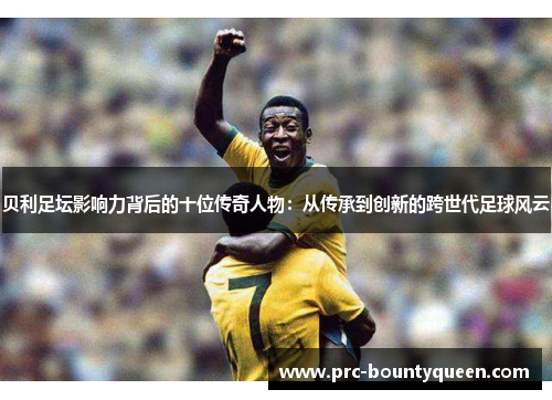 贝利足坛影响力背后的十位传奇人物:从传承到创新的跨世代足球风云 贝利足坛影响力背后的十位传奇人物:从传承到创新的跨世代足球风云